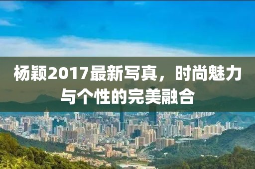 杨颖2017最新写真，时尚魅力与个性的完美融合