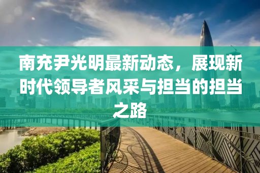 南充尹光明最新动态，展现新时代领导者风采与担当的担当之路
