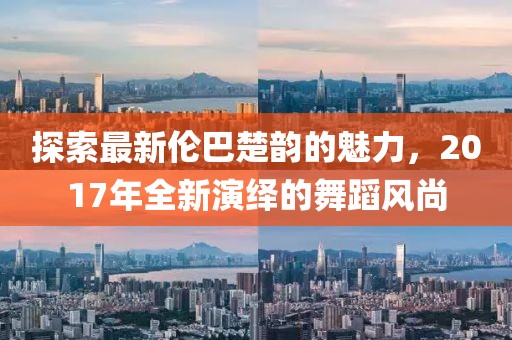 探索最新伦巴楚韵的魅力，2017年全新演绎的舞蹈风尚
