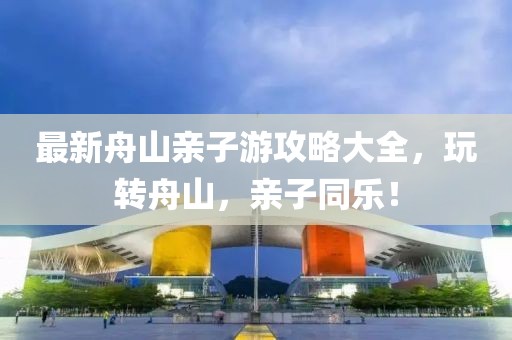 最新舟山亲子游攻略大全，玩转舟山，亲子同乐！