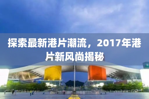 探索最新港片潮流，2017年港片新风尚揭秘
