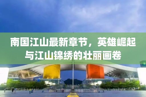 南国江山最新章节，英雄崛起与江山锦绣的壮丽画卷
