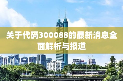 关于代码300088的最新消息全面解析与报道