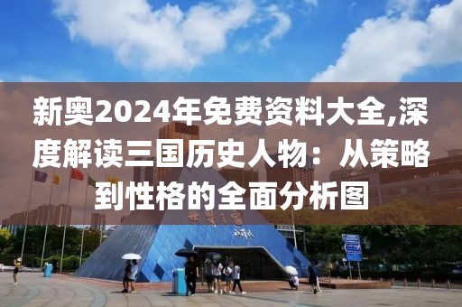 新奥2024年免费资料大全,深度解读三国历史人物：从策略到性格的全面分析图