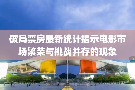 破局票房最新统计揭示电影市场繁荣与挑战并存的现象