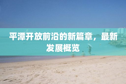 平潭开放前沿的新篇章，最新发展概览