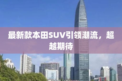 最新款本田SUV引领潮流，超越期待