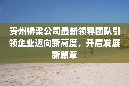 贵州桥梁公司最新领导团队引领企业迈向新高度，开启发展新篇章