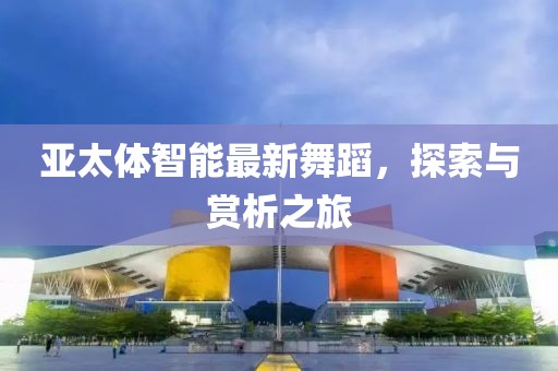 亚太体智能最新舞蹈，探索与赏析之旅