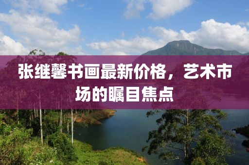 张继馨书画最新价格，艺术市场的瞩目焦点