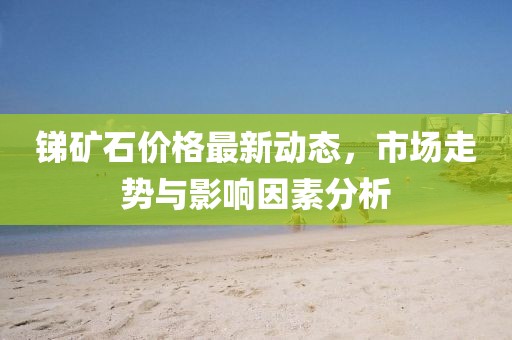 锑矿石价格最新动态，市场走势与影响因素分析