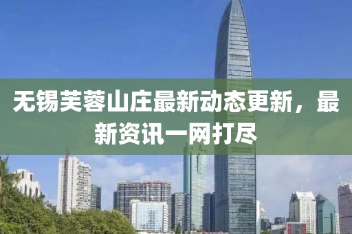 无锡芙蓉山庄最新动态更新，最新资讯一网打尽