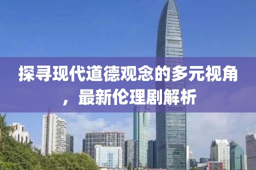 探寻现代道德观念的多元视角，最新伦理剧解析