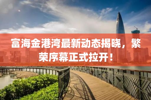 富海金港湾最新动态揭晓，繁荣序幕正式拉开！