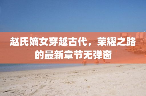 赵氏嫡女穿越古代，荣耀之路的最新章节无弹窗
