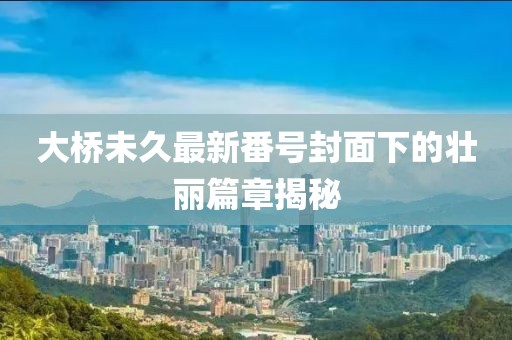 大桥未久最新番号封面下的壮丽篇章揭秘