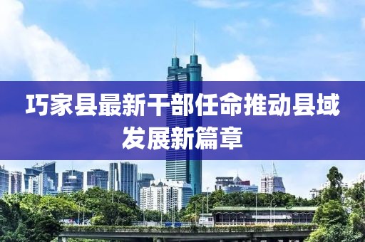 巧家县最新干部任命推动县域发展新篇章
