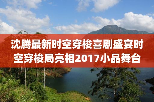 沈腾最新时空穿梭喜剧盛宴时空穿梭局亮相2017小品舞台