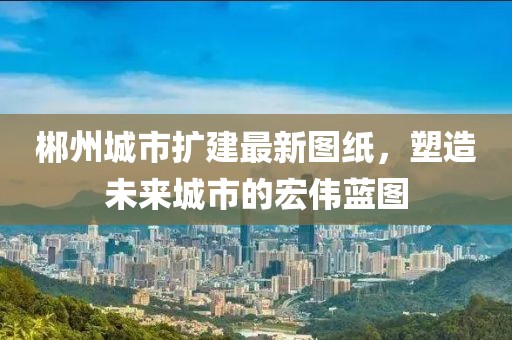 郴州城市扩建最新图纸，塑造未来城市的宏伟蓝图