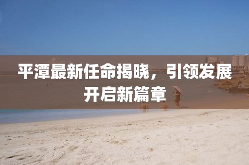 平潭最新任命揭晓，引领发展开启新篇章