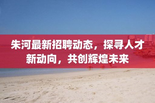 朱河最新招聘动态，探寻人才新动向，共创辉煌未来