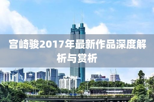 宫崎骏2017年最新作品深度解析与赏析