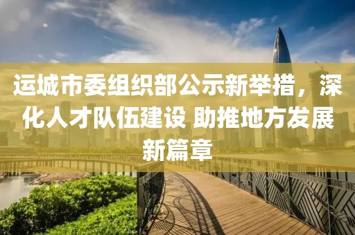 运城市委组织部公示新举措，深化人才队伍建设 助推地方发展新篇章