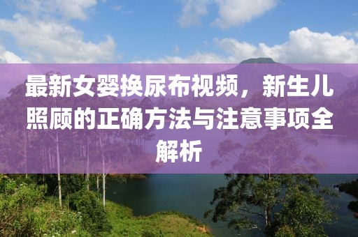 最新女婴换尿布视频，新生儿照顾的正确方法与注意事项全解析