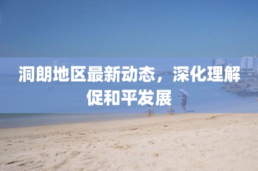 洞朗地区最新动态，深化理解促和平发展