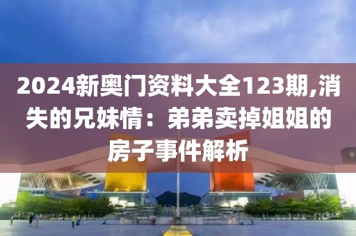 2024新奥门资料大全123期,消失的兄妹情：弟弟卖掉姐姐的房子事件解析
