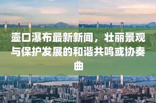 壶口瀑布最新新闻，壮丽景观与保护发展的和谐共鸣或协奏曲
