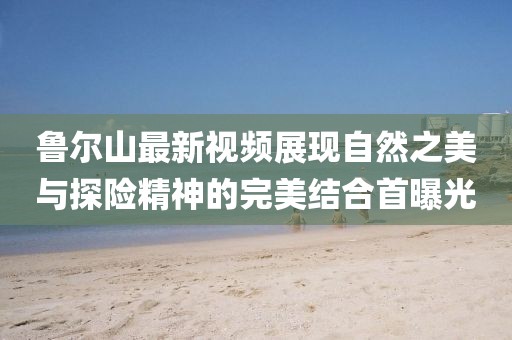 鲁尔山最新视频展现自然之美与探险精神的完美结合首曝光