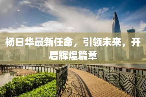 杨日华最新任命，引领未来，开启辉煌篇章