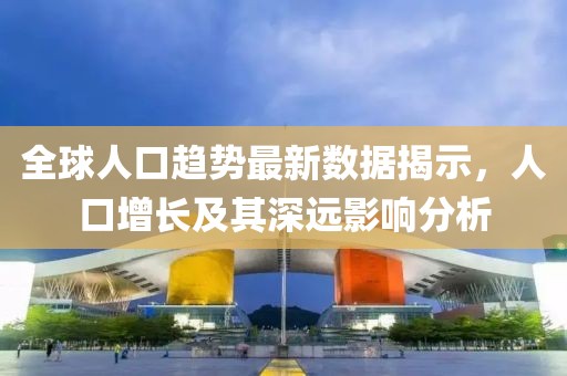 全球人口趋势最新数据揭示，人口增长及其深远影响分析