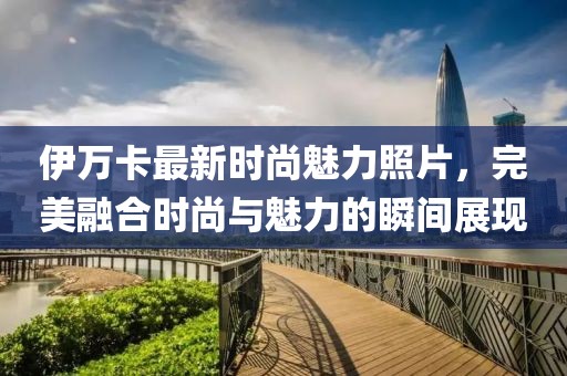 伊万卡最新时尚魅力照片，完美融合时尚与魅力的瞬间展现