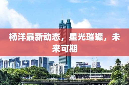 杨洋最新动态，星光璀璨，未来可期