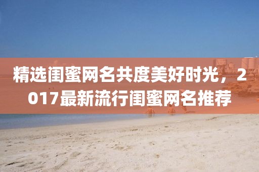 精选闺蜜网名共度美好时光，2017最新流行闺蜜网名推荐