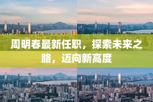 周明春最新任职，探索未来之路，迈向新高度