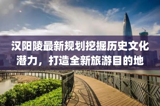 汉阳陵最新规划挖掘历史文化潜力，打造全新旅游目的地