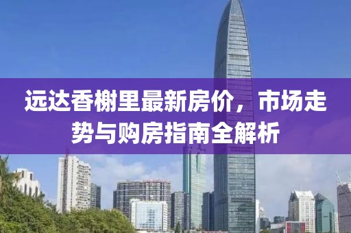 远达香榭里最新房价，市场走势与购房指南全解析