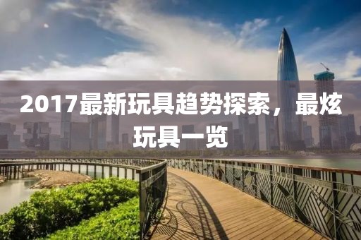 2017最新玩具趋势探索，最炫玩具一览