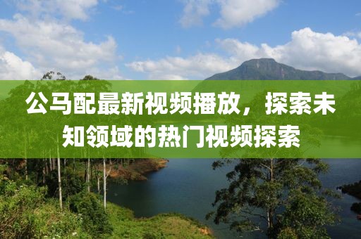 公马配最新视频播放，探索未知领域的热门视频探索