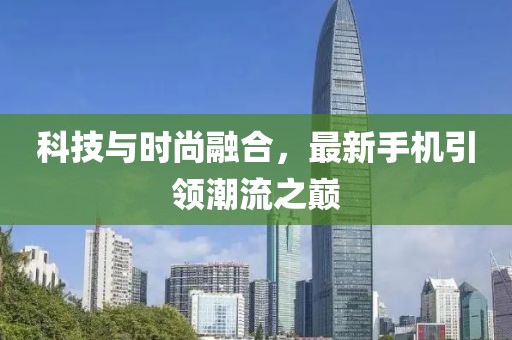 科技与时尚融合，最新手机引领潮流之巅