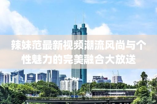 辣妹范最新视频潮流风尚与个性魅力的完美融合大放送