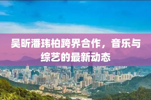 吴昕潘玮柏跨界合作，音乐与综艺的最新动态