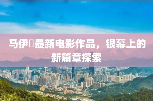 马伊琾最新电影作品，银幕上的新篇章探索