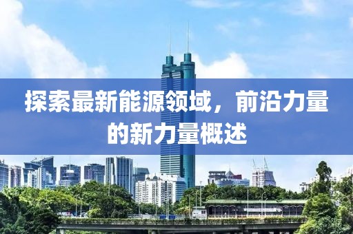 探索最新能源领域，前沿力量的新力量概述