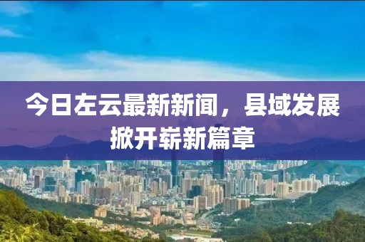 今日左云最新新闻，县域发展掀开崭新篇章