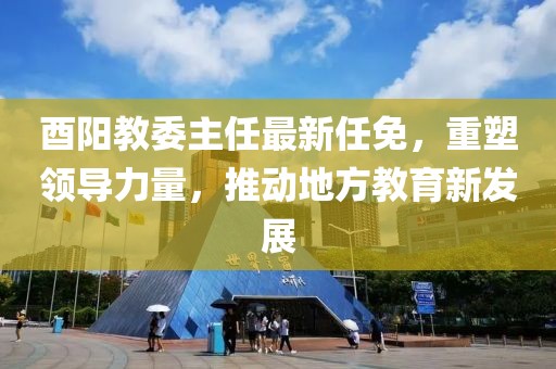 酉阳教委主任最新任免，重塑领导力量，推动地方教育新发展