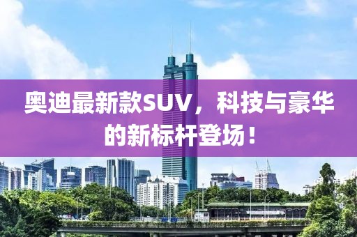 奥迪最新款SUV，科技与豪华的新标杆登场！
